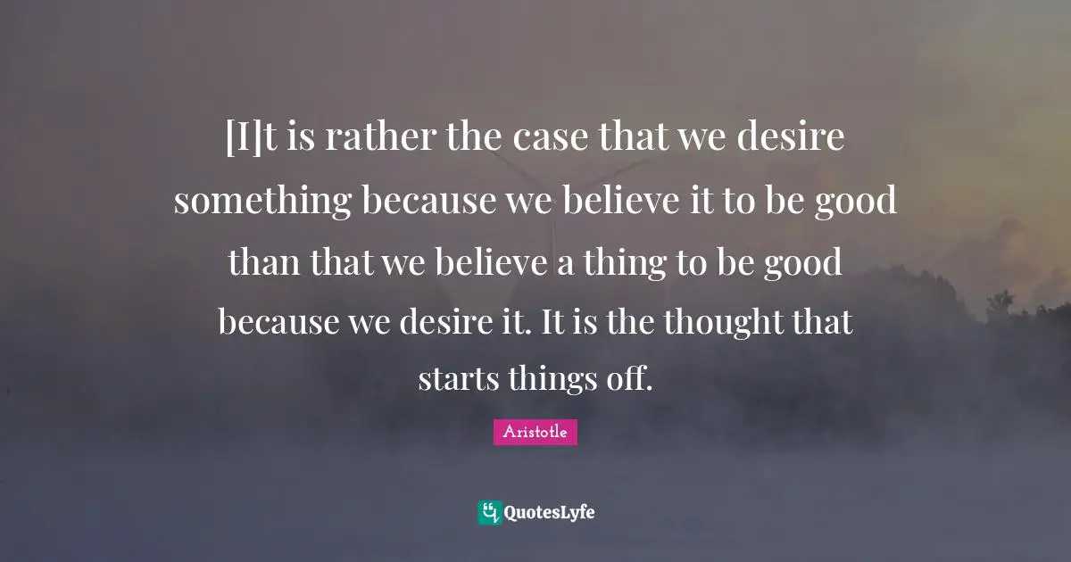 [I]t is rather the case that we desire something because we believe it to be good than that we believe a thing to be good because we desire it. It is the thought that starts things off.