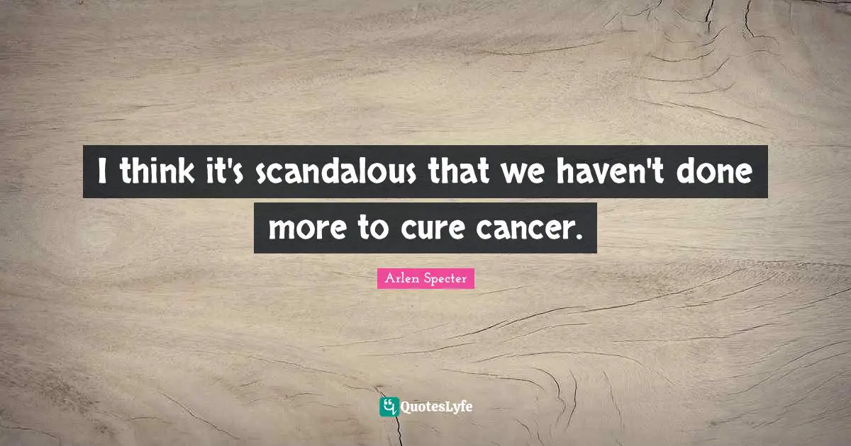 I think it's scandalous that we haven't done more to cure cancer.