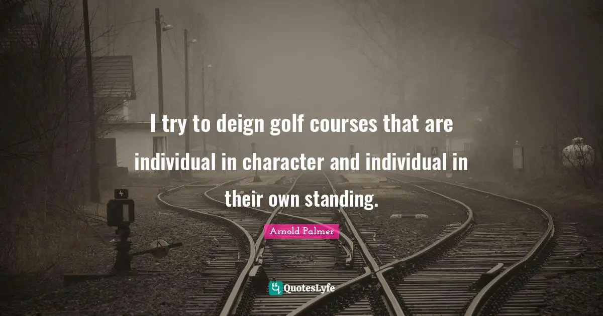 I try to deign golf courses that are individual in character and individual in their own standing.