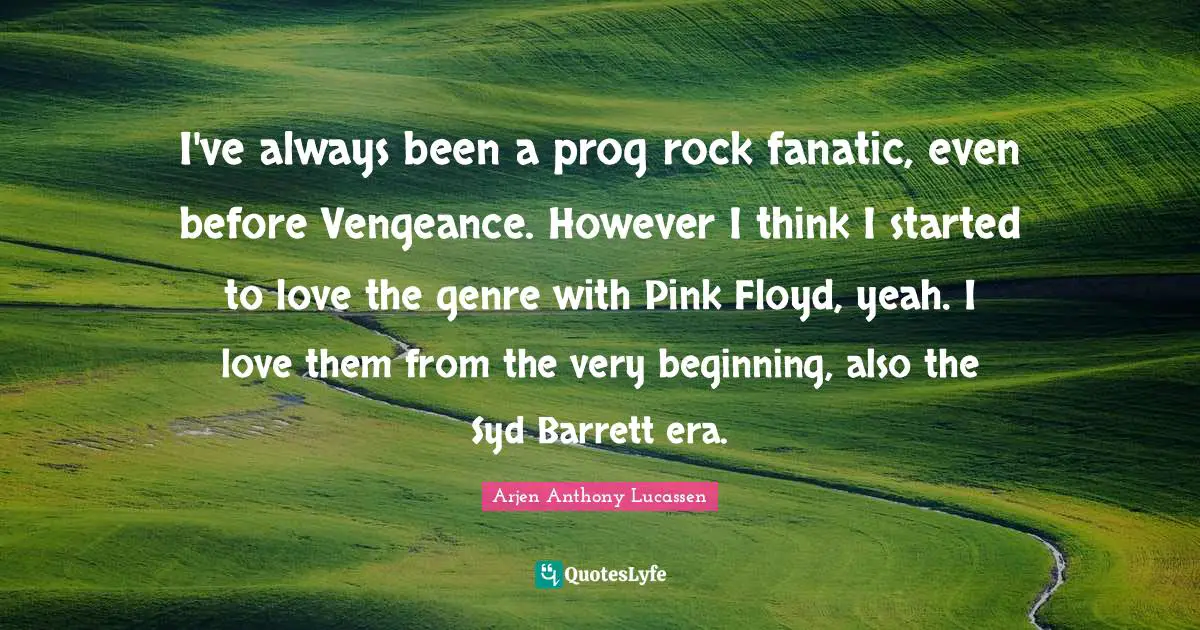 I've always been a prog rock fanatic, even before Vengeance. However I think I started to love the genre with Pink Floyd, yeah. I love them from the very beginning, also the Syd Barrett era.