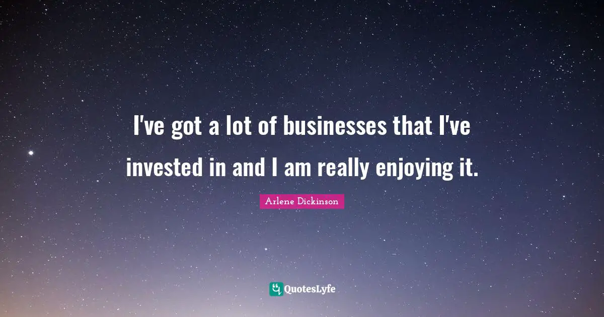 I've got a lot of businesses that I've invested in and I am really enjoying it.
