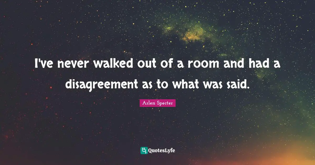 I've never walked out of a room and had a disagreement as to what was said.