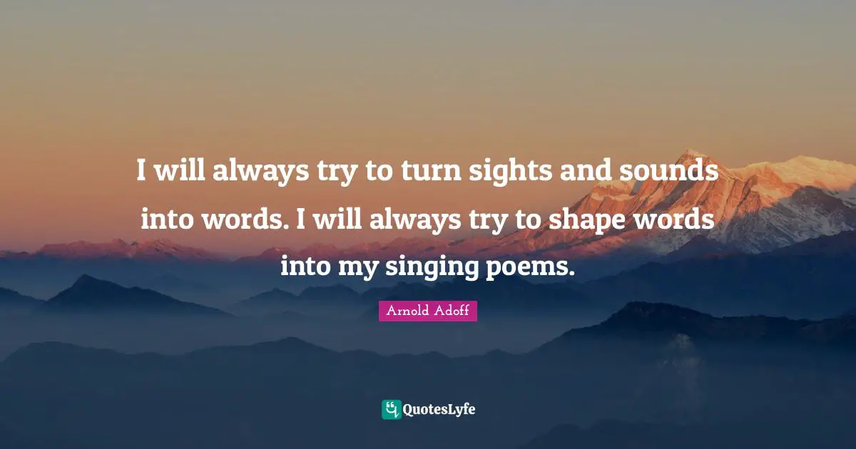 I will always try to turn sights and sounds into words. I will always try to shape words into my singing poems.