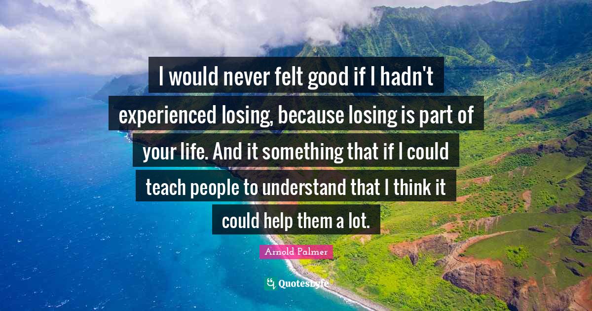 I would never felt good if I hadn't experienced losing, because losing is part of your life. And it something that if I could teach people to understand that I think it could help them a lot.
