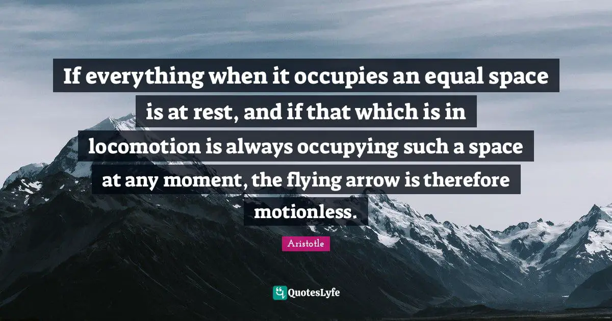 If everything when it occupies an equal space is at rest, and if that which is in locomotion is always occupying such a space at any moment, the flying arrow is therefore motionless.