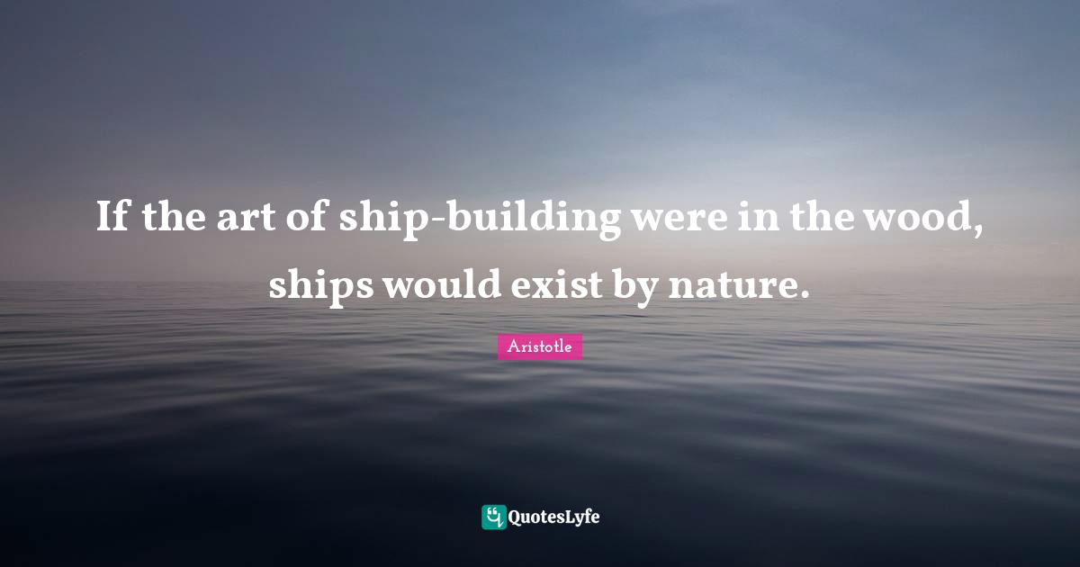 If the art of ship-building were in the wood, ships would exist by nature.
