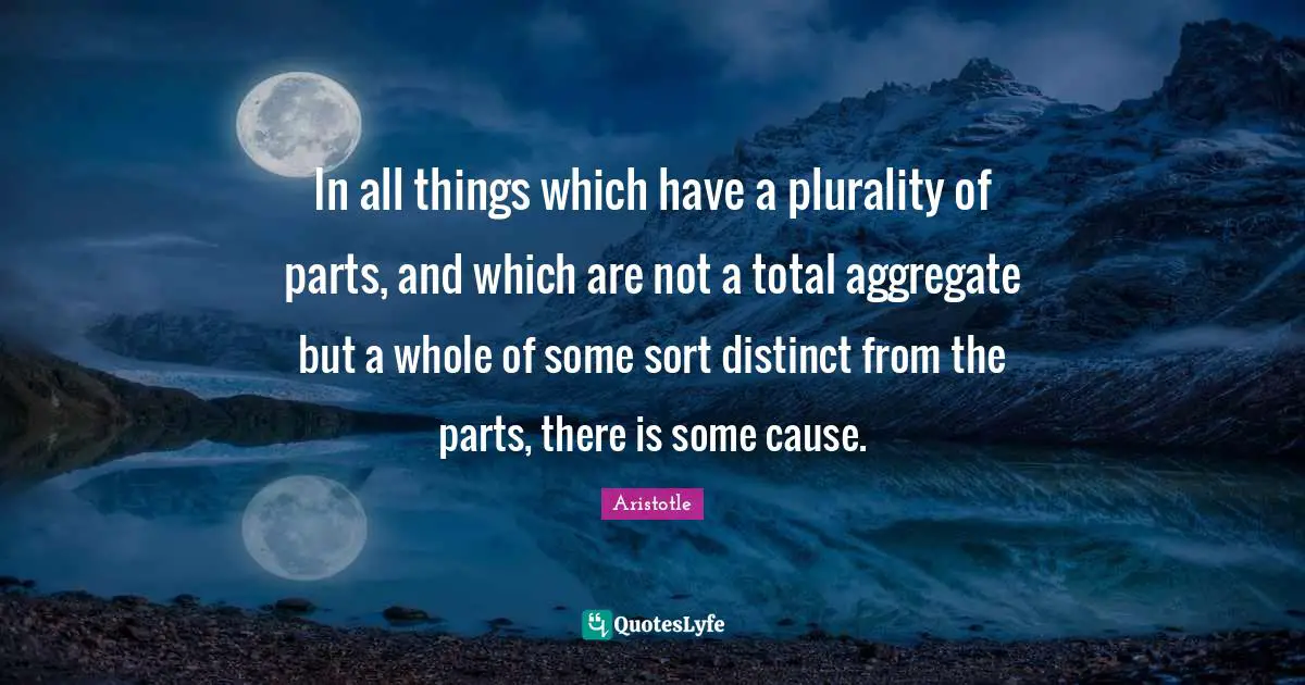 In all things which have a plurality of parts, and which are not a total aggregate but a whole of some sort distinct from the parts, there is some cause.