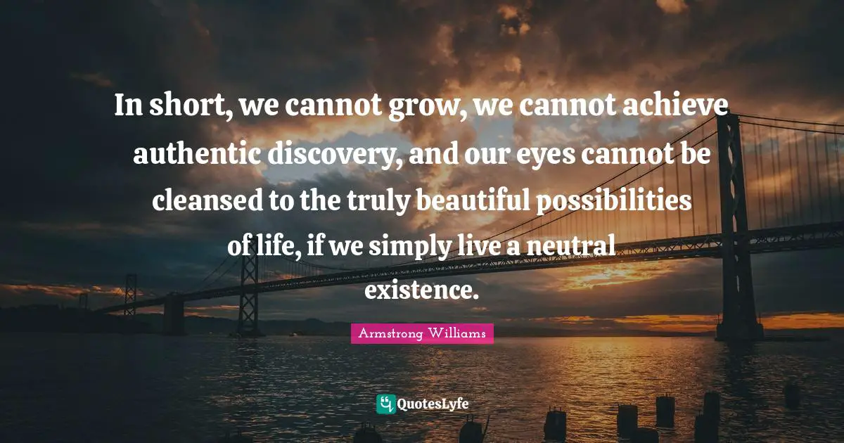 In short, we cannot grow, we cannot achieve authentic discovery, and our eyes cannot be cleansed to the truly beautiful possibilities of life, if we simply live a neutral existence.