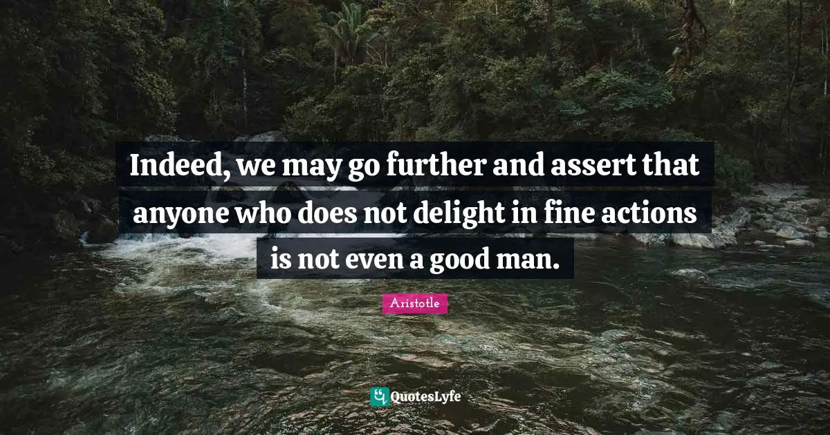 Indeed, we may go further and assert that anyone who does not delight in fine actions is not even a good man.