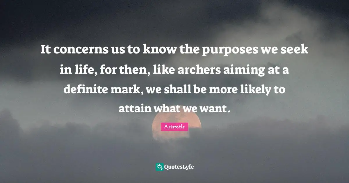 It concerns us to know the purposes we seek in life, for then, like archers aiming at a definite mark, we shall be more likely to attain what we want.