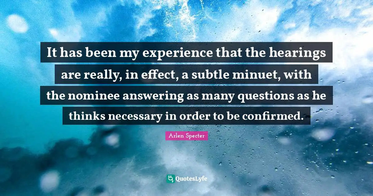 It has been my experience that the hearings are really, in effect, a subtle minuet, with the nominee answering as many questions as he thinks necessary in order to be confirmed.