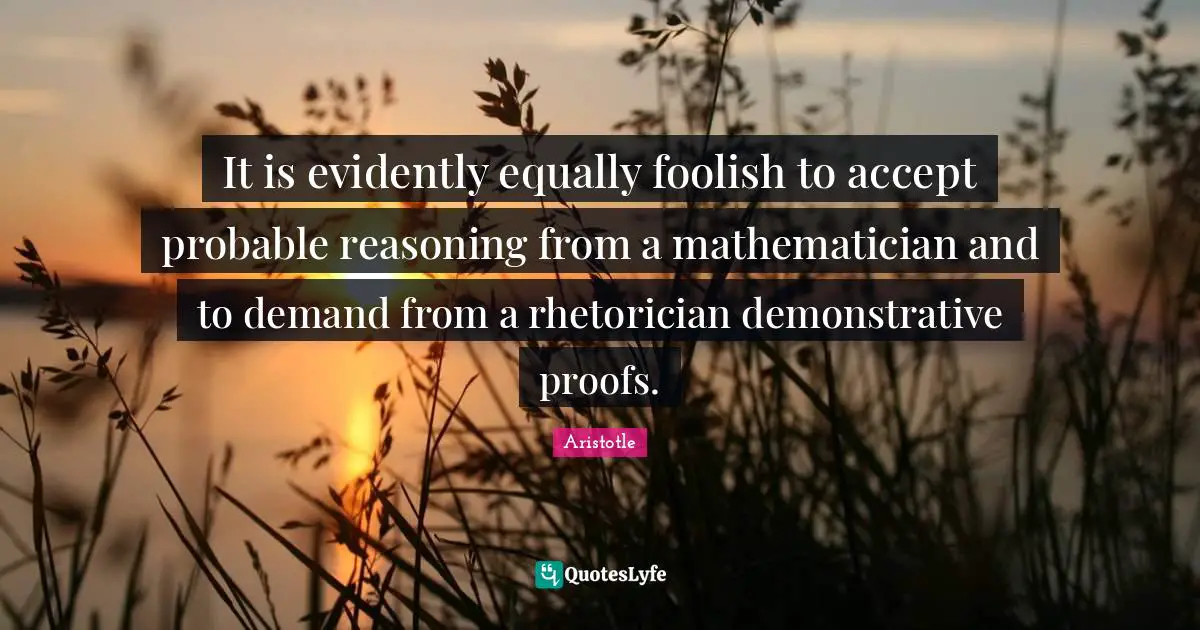 It is evidently equally foolish to accept probable reasoning from a mathematician and to demand from a rhetorician demonstrative proofs.