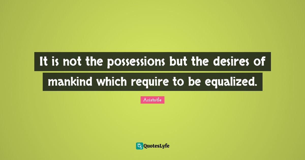 It is not the possessions but the desires of mankind which require to be equalized.