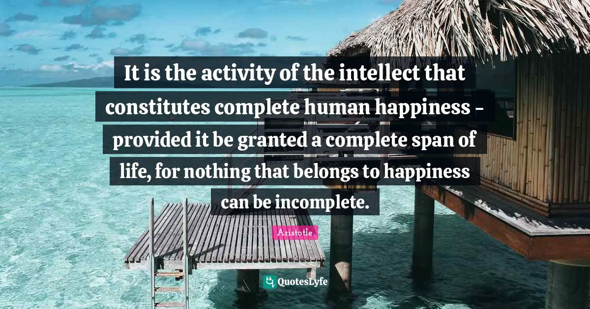 It is the activity of the intellect that constitutes complete human happiness - provided it be granted a complete span of life, for nothing that belongs to happiness can be incomplete.