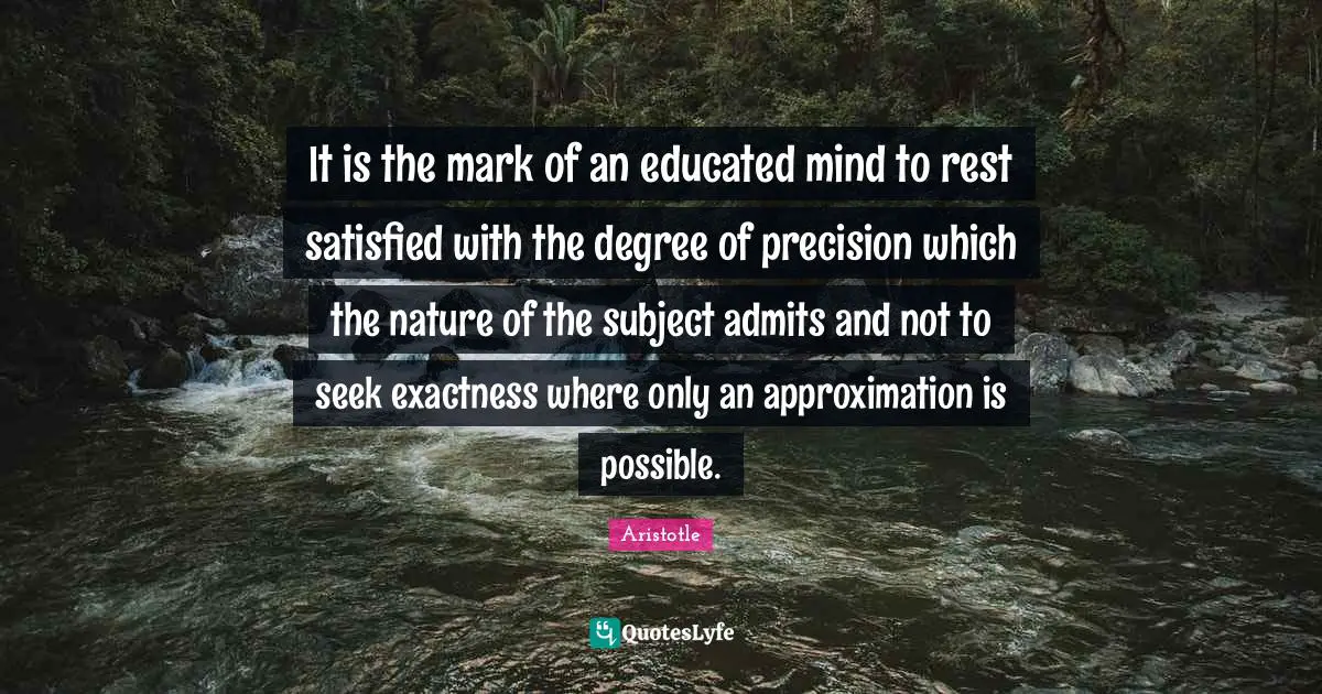 Educated Quotes: "It is the mark of an educated mind to rest satisfied with the degree of precision which the nature of the subject admits and not to seek exactness where only an approximation is possible."