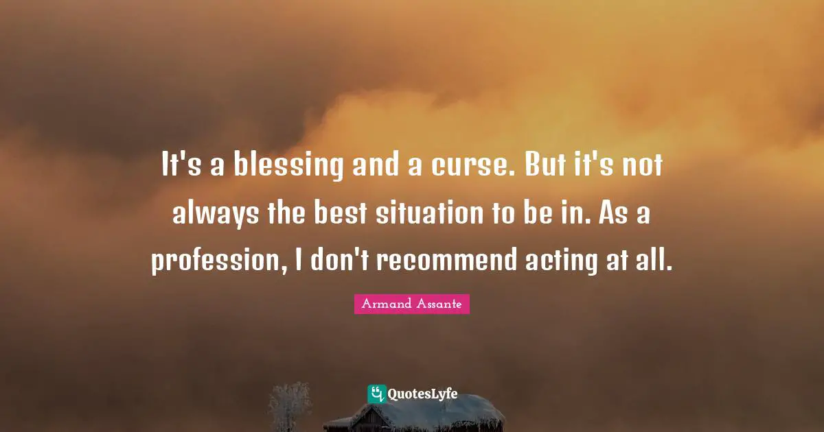It's a blessing and a curse. But it's not always the best situation to be in. As a profession, I don't recommend acting at all.