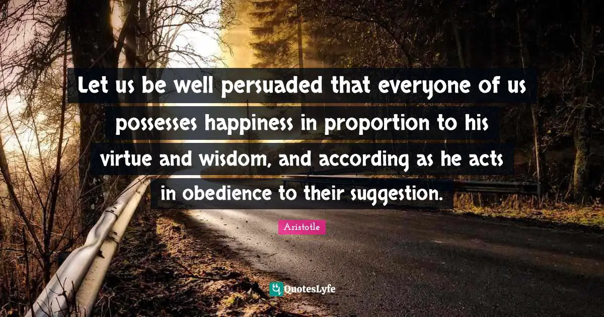 Let us be well persuaded that everyone of us possesses happiness in proportion to his virtue and wisdom, and according as he acts in obedience to their suggestion.
