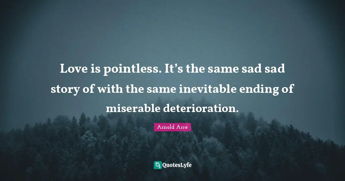Love is pointless. It’s the same sad sad story of with the same inevitable ending of miserable deterioration.