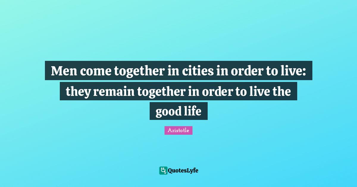 Men come together in cities in order to live they remain together in