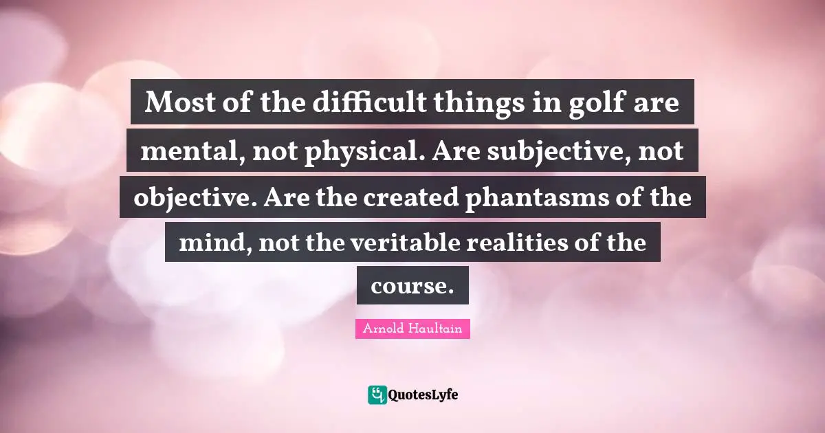 Most of the difficult things in golf are mental, not physical. Are subjective, not objective. Are the created phantasms of the mind, not the veritable realities of the course.