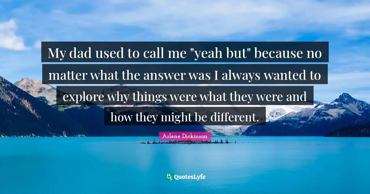My dad used to call me "yeah but" because no matter what the answer was I always wanted to explore why things were what they were and how they might be different.