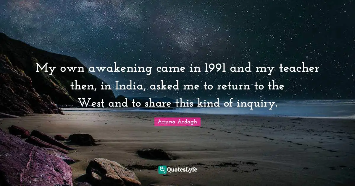 Arjuna Ardagh Quotes: "My own awakening came in 1991 and my teacher then, in India, asked me to return to the West and to share this kind of inquiry."