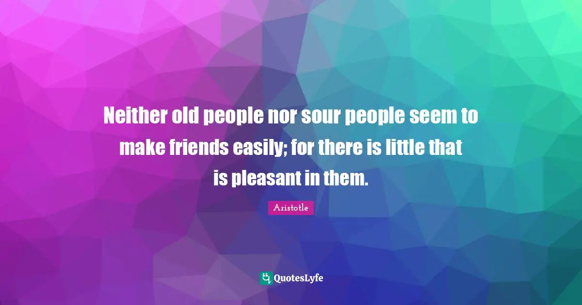 Neither old people nor sour people seem to make friends easily; for there is little that is pleasant in them.
