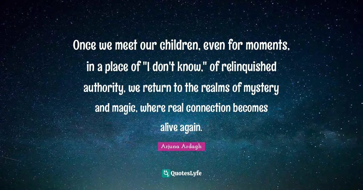 Arjuna Ardagh Quotes: "Once we meet our children, even for moments, in a place of "I don't know," of relinquished authority, we return to the realms of mystery and magic, where real connection becomes alive again."