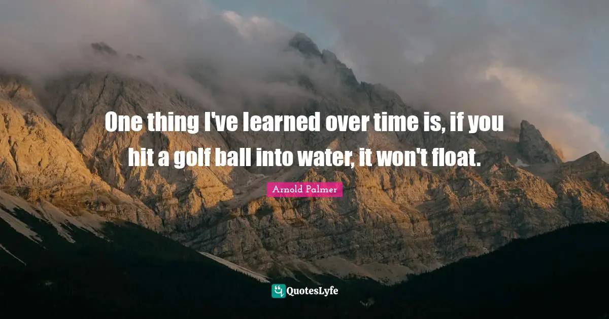One thing I've learned over time is, if you hit a golf ball into water, it won't float.