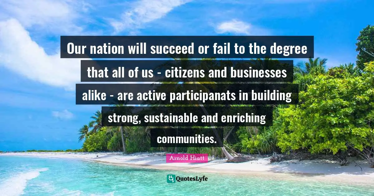 Our nation will succeed or fail to the degree that all of us - citizens and businesses alike - are active participanats in building strong, sustainable and enriching communities.