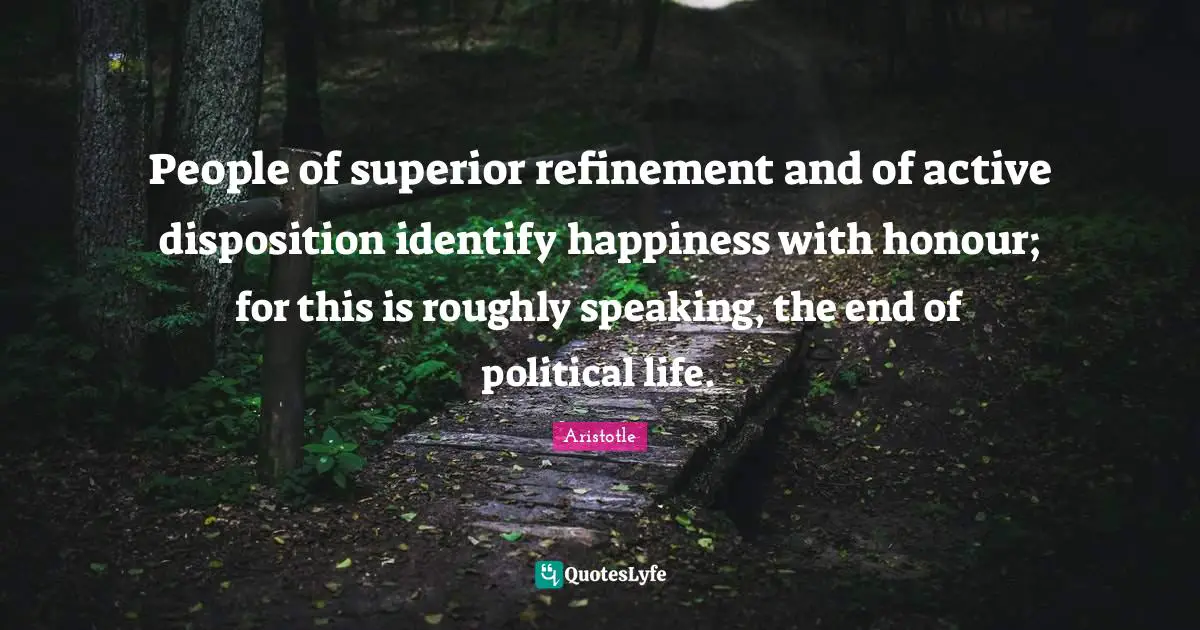 People of superior refinement and of active disposition identify happiness with honour; for this is roughly speaking, the end of political life.