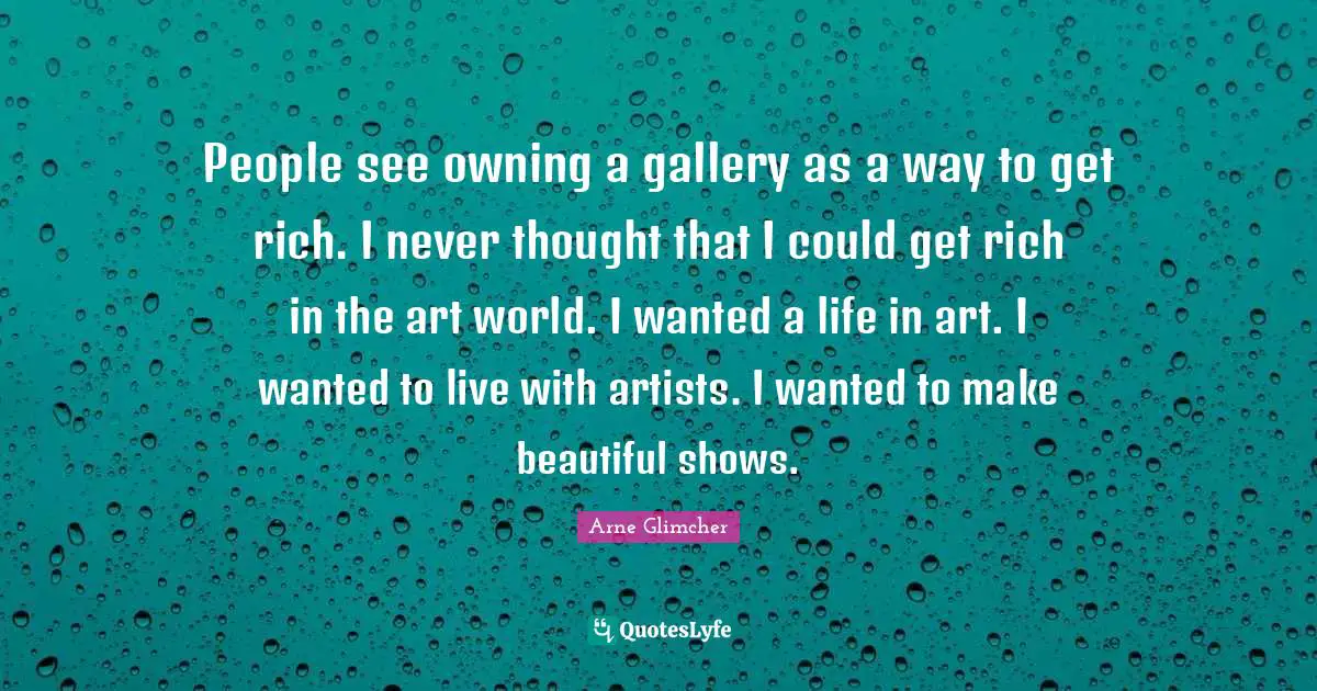 People see owning a gallery as a way to get rich. I never thought that I could get rich in the art world. I wanted a life in art. I wanted to live with artists. I wanted to make beautiful shows.