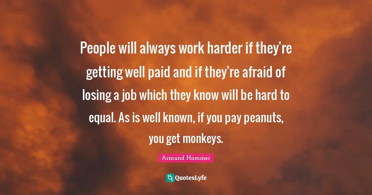 People will always work harder if they're getting well paid and if they're afraid of losing a job which they know will be hard to equal. As is well known, if you pay peanuts, you get monkeys.
