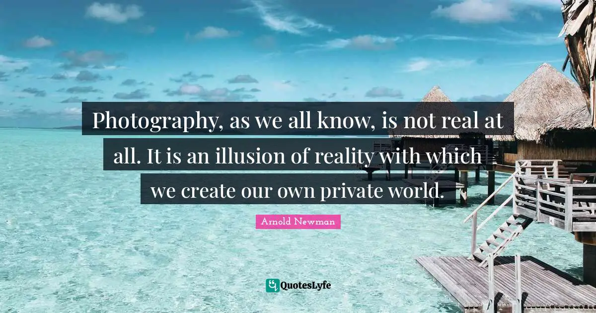 Photography, as we all know, is not real at all. It is an illusion of reality with which we create our own private world.