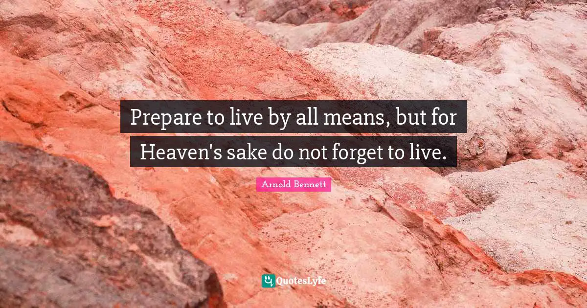 Prepare to live by all means, but for Heaven's sake do not forget to live.