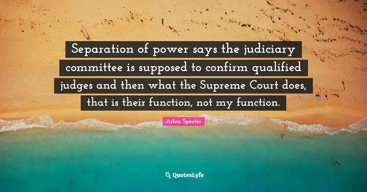 Separation of power says the judiciary committee is supposed to confirm qualified judges and then what the Supreme Court does, that is their function, not my function.