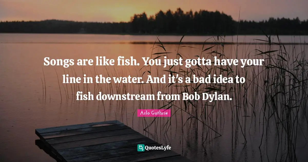 Arlo Guthrie Quotes: "Songs are like fish. You just gotta have your line in the water. And it's a bad idea to fish downstream from Bob Dylan."