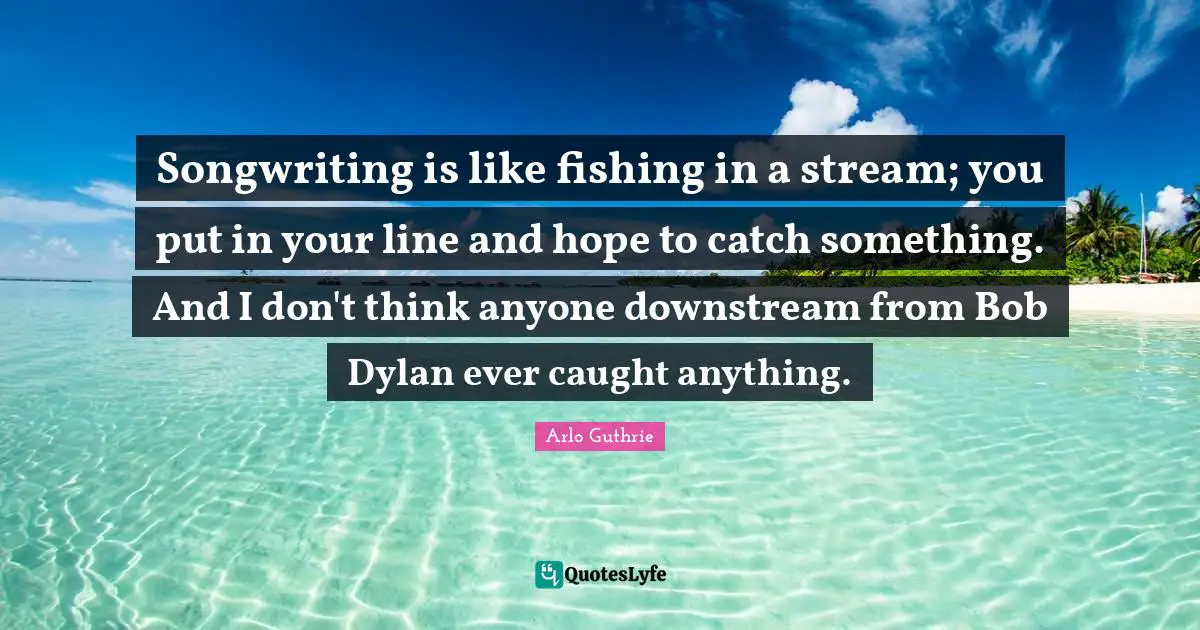 Arlo Guthrie Quotes: "Songwriting is like fishing in a stream; you put in your line and hope to catch something. And I don't think anyone downstream from Bob Dylan ever caught anything."