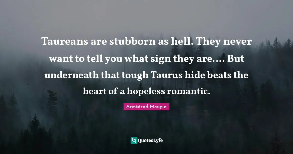 Taureans are stubborn as hell. They never want to tell you what sign they are.... But underneath that tough Taurus hide beats the heart of a hopeless romantic.