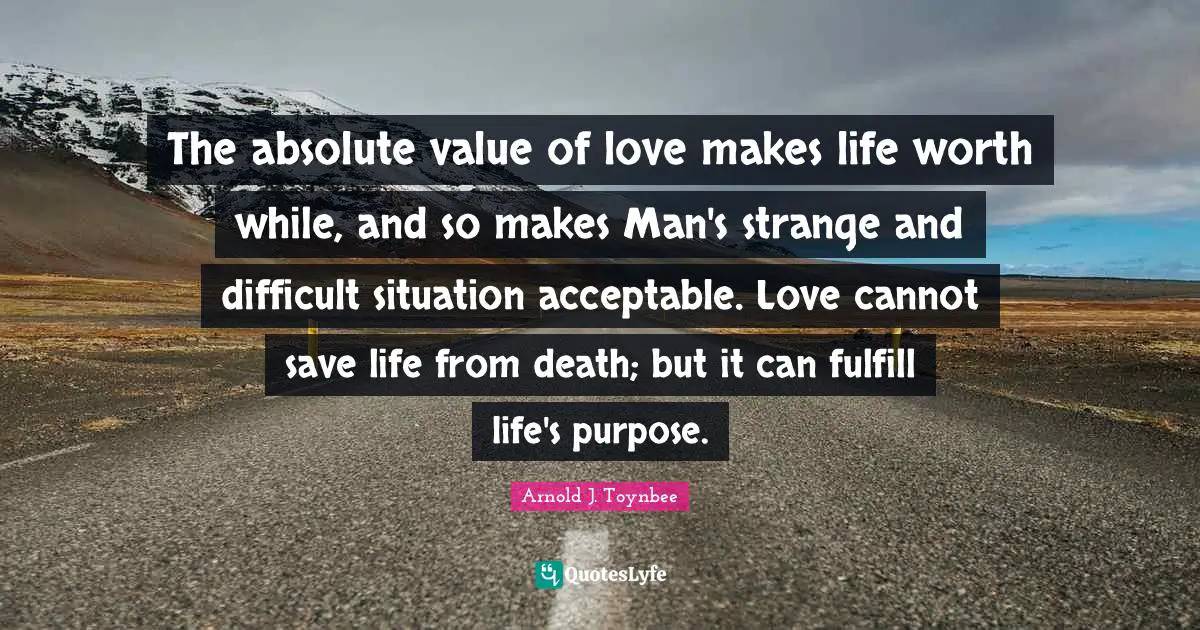 The absolute value of love makes life worth while, and so makes Man's strange and difficult situation acceptable. Love cannot save life from death; but it can fulfill life's purpose.