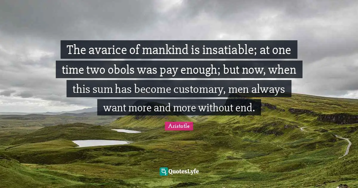 Avarice Quotes: "The avarice of mankind is insatiable; at one time two obols was pay enough; but now, when this sum has become customary, men always want more and more without end."