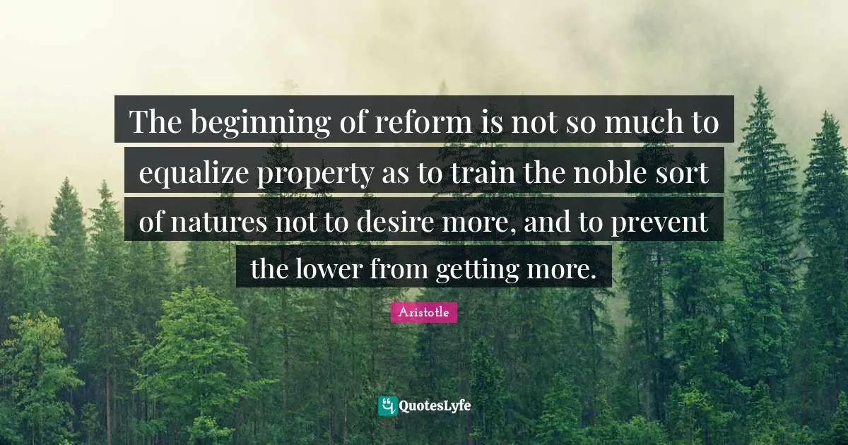 The beginning of reform is not so much to equalize property as to train the noble sort of natures not to desire more, and to prevent the lower from getting more.