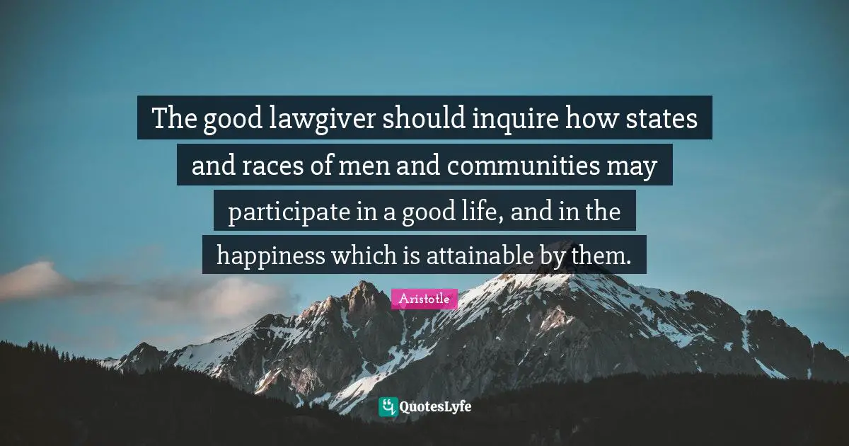 The good lawgiver should inquire how states and races of men and communities may participate in a good life, and in the happiness which is attainable by them.
