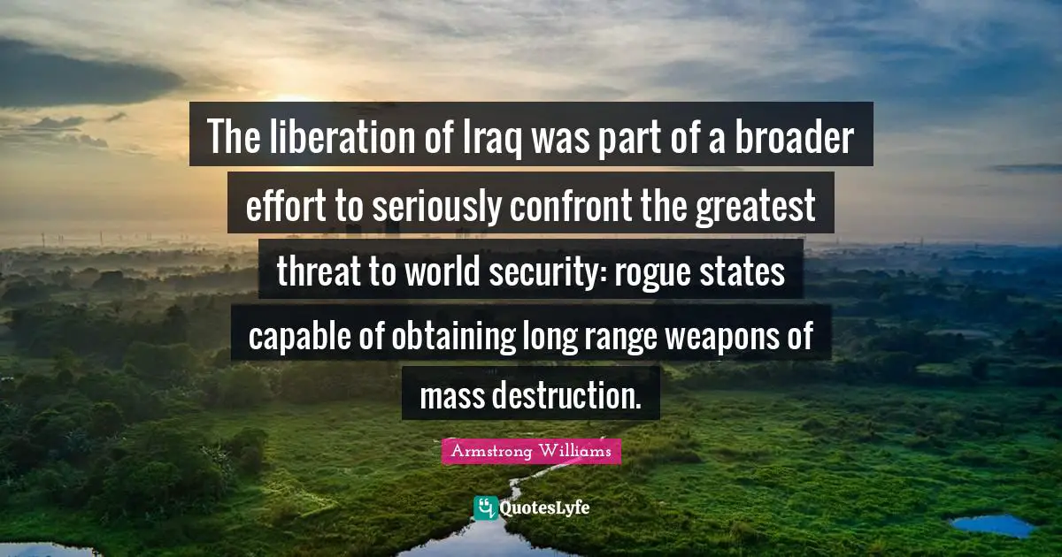 The liberation of Iraq was part of a broader effort to seriously confront the greatest threat to world security: rogue states capable of obtaining long range weapons of mass destruction.