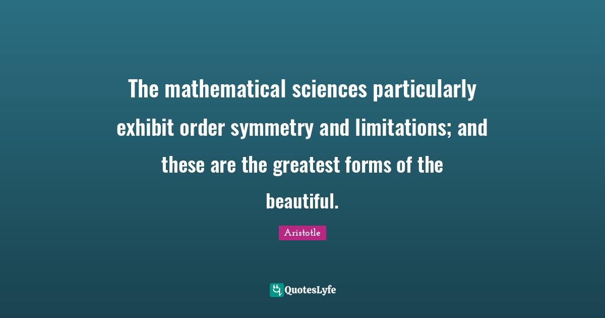 Math Quotes: "The mathematical sciences particularly exhibit order symmetry and limitations; and these are the greatest forms of the beautiful."