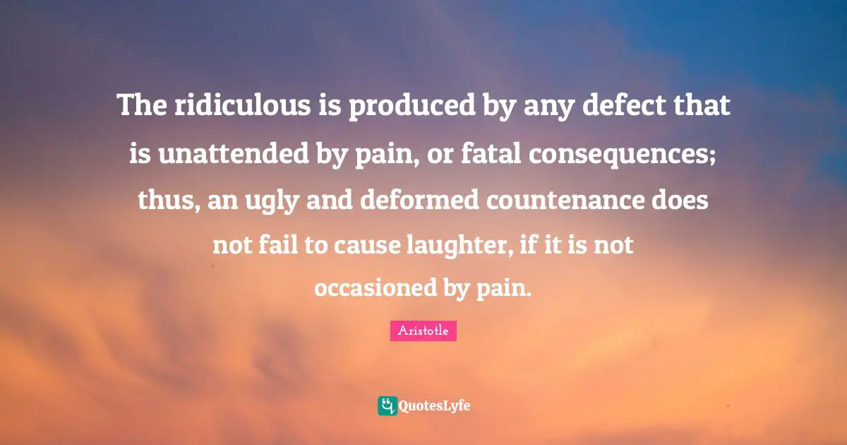 The ridiculous is produced by any defect that is unattended by pain, or fatal consequences; thus, an ugly and deformed countenance does not fail to cause laughter, if it is not occasioned by pain.