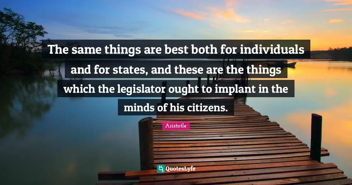 The same things are best both for individuals and for states, and these are the things which the legislator ought to implant in the minds of his citizens.