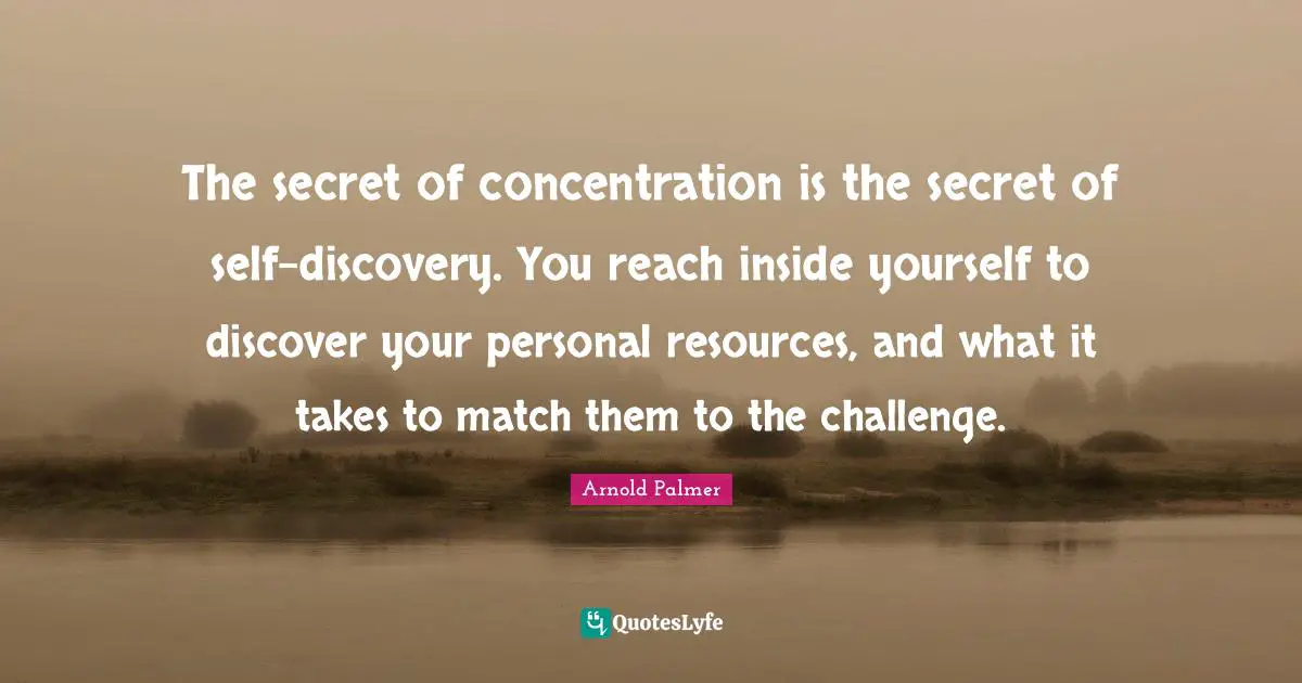 The secret of concentration is the secret of self-discovery. You reach inside yourself to discover your personal resources, and what it takes to match them to the challenge.