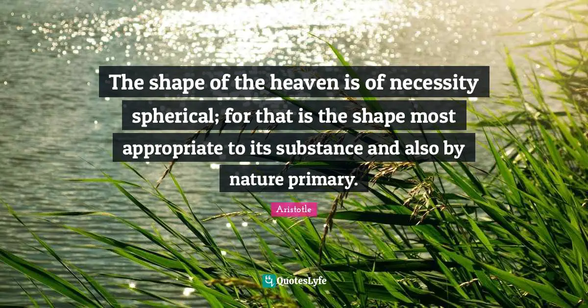 The shape of the heaven is of necessity spherical; for that is the shape most appropriate to its substance and also by nature primary.