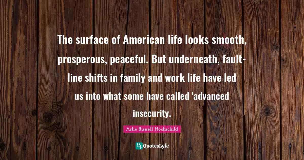 Arlie Russell Hochschild Quotes: "The surface of American life looks smooth, prosperous, peaceful. But underneath, fault-line shifts in family and work life have led us into what some have called 'advanced insecurity."